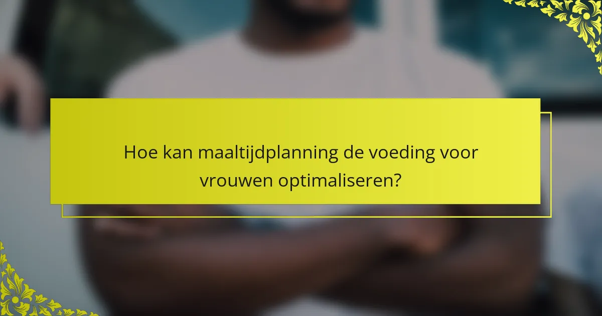 Hoe kan maaltijdplanning de voeding voor vrouwen optimaliseren?