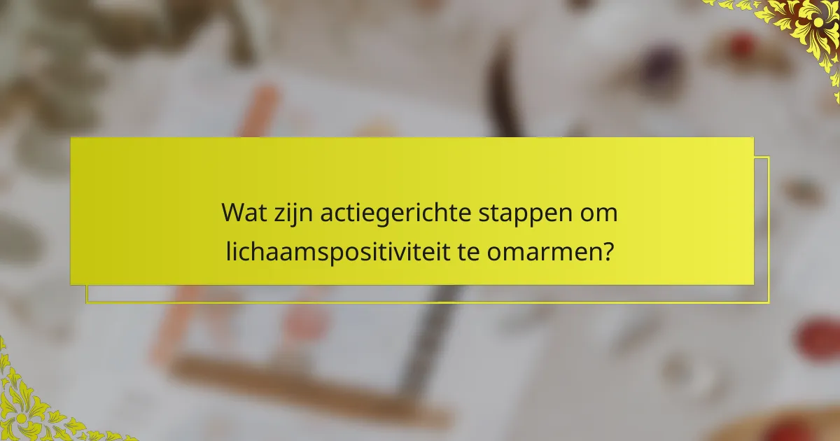 Wat zijn actiegerichte stappen om lichaamspositiviteit te omarmen?