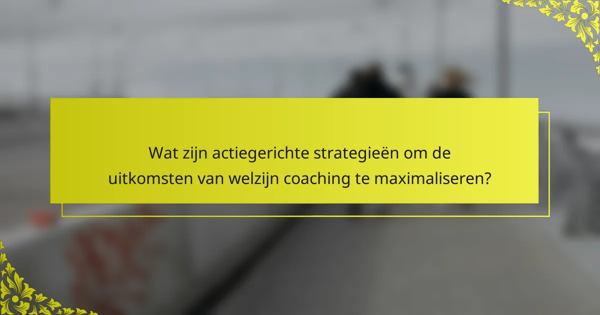 Wat zijn actiegerichte strategieën om de uitkomsten van welzijn coaching te maximaliseren?