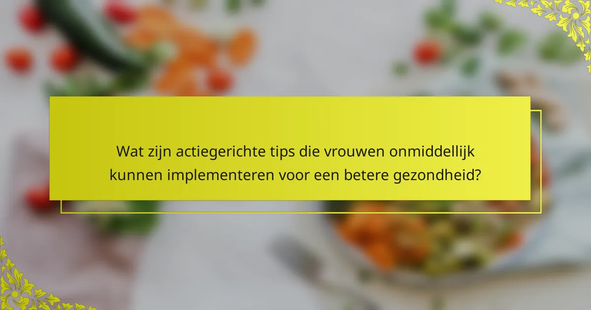 Wat zijn actiegerichte tips die vrouwen onmiddellijk kunnen implementeren voor een betere gezondheid?