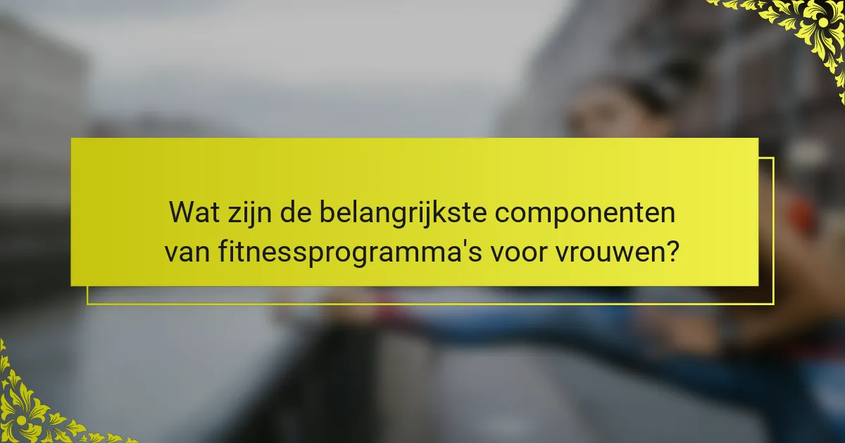 Wat zijn de belangrijkste componenten van fitnessprogramma's voor vrouwen?