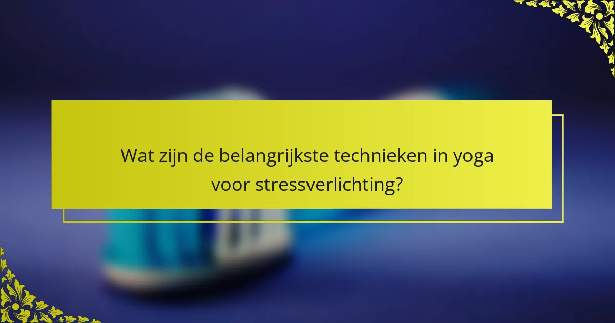 Wat zijn de belangrijkste technieken in yoga voor stressverlichting?