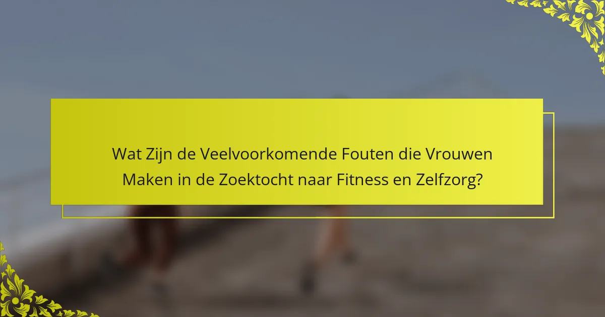 Wat Zijn de Veelvoorkomende Fouten die Vrouwen Maken in de Zoektocht naar Fitness en Zelfzorg?
