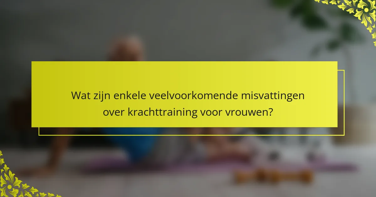 Wat zijn enkele veelvoorkomende misvattingen over krachttraining voor vrouwen?