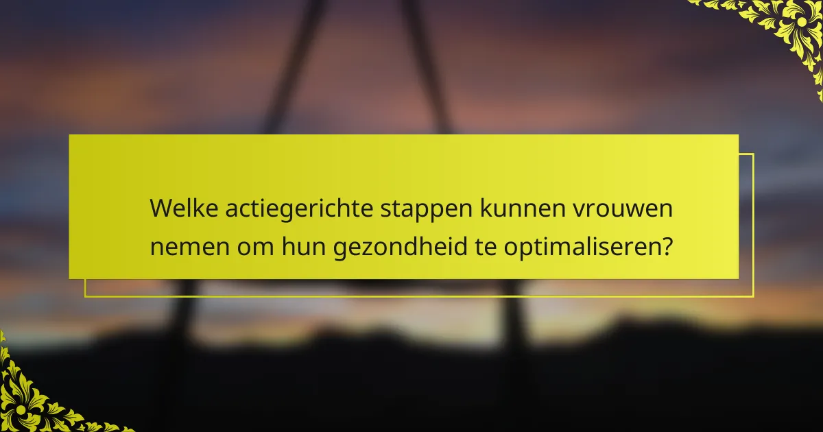 Welke actiegerichte stappen kunnen vrouwen nemen om hun gezondheid te optimaliseren?