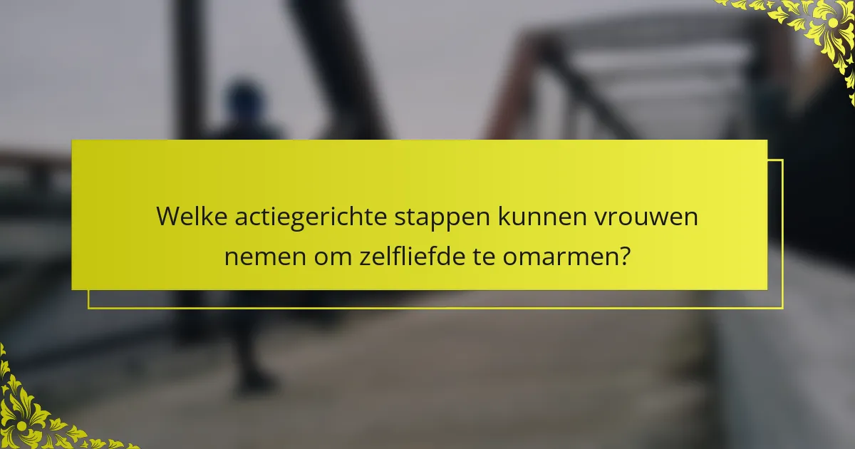 Welke actiegerichte stappen kunnen vrouwen nemen om zelfliefde te omarmen?