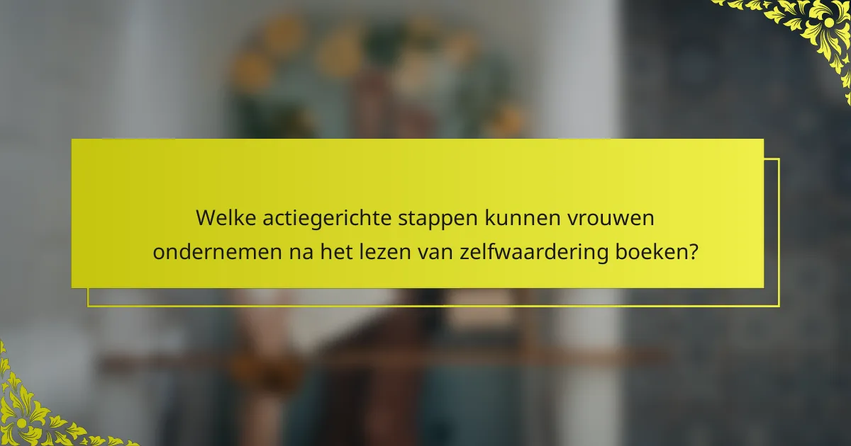 Welke actiegerichte stappen kunnen vrouwen ondernemen na het lezen van zelfwaardering boeken?