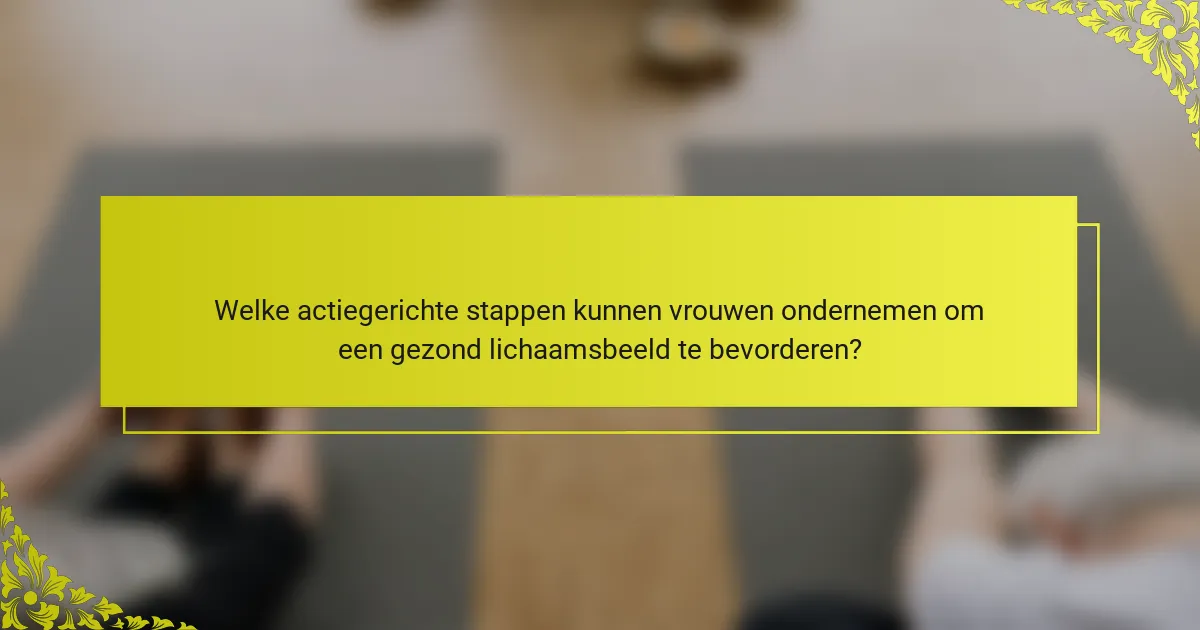 Welke actiegerichte stappen kunnen vrouwen ondernemen om een gezond lichaamsbeeld te bevorderen?