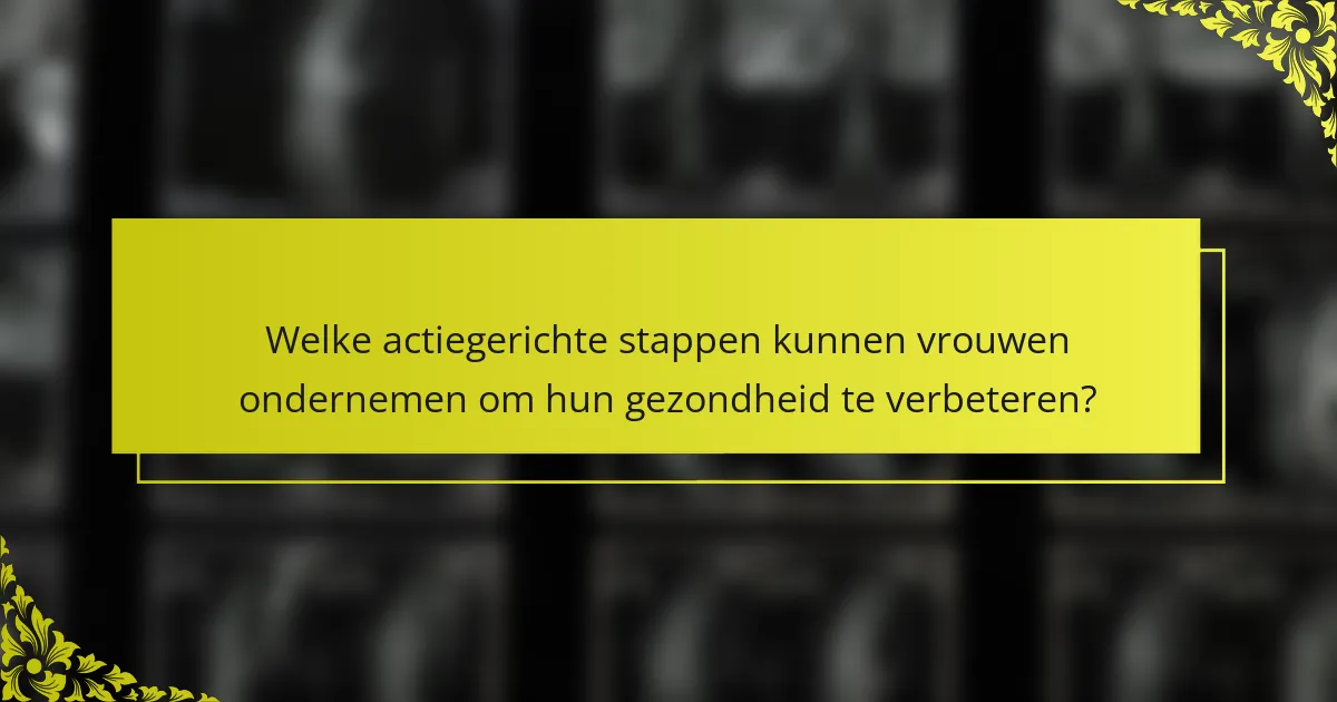 Welke actiegerichte stappen kunnen vrouwen ondernemen om hun gezondheid te verbeteren?