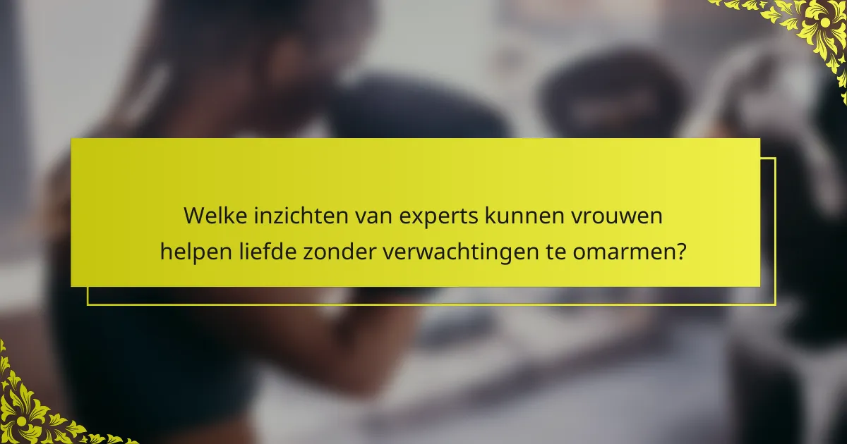 Welke inzichten van experts kunnen vrouwen helpen liefde zonder verwachtingen te omarmen?