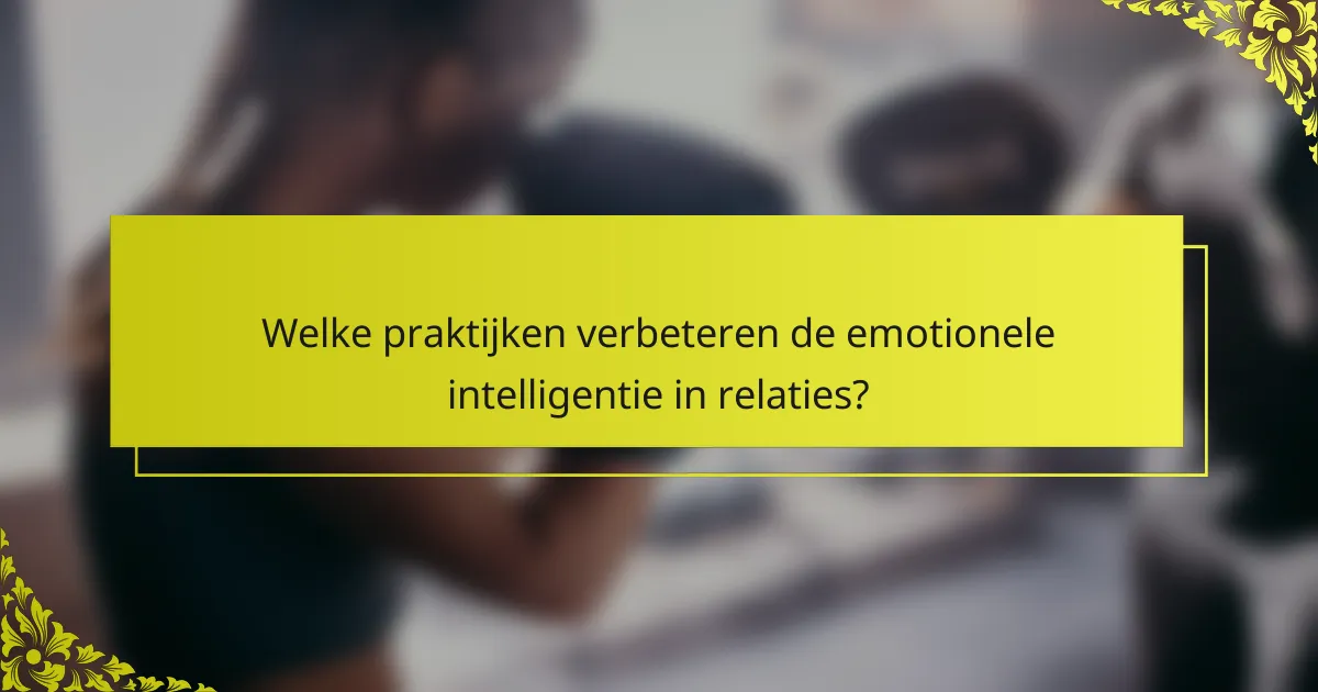 Welke praktijken verbeteren de emotionele intelligentie in relaties?