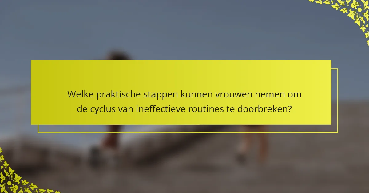 Welke praktische stappen kunnen vrouwen nemen om de cyclus van ineffectieve routines te doorbreken?