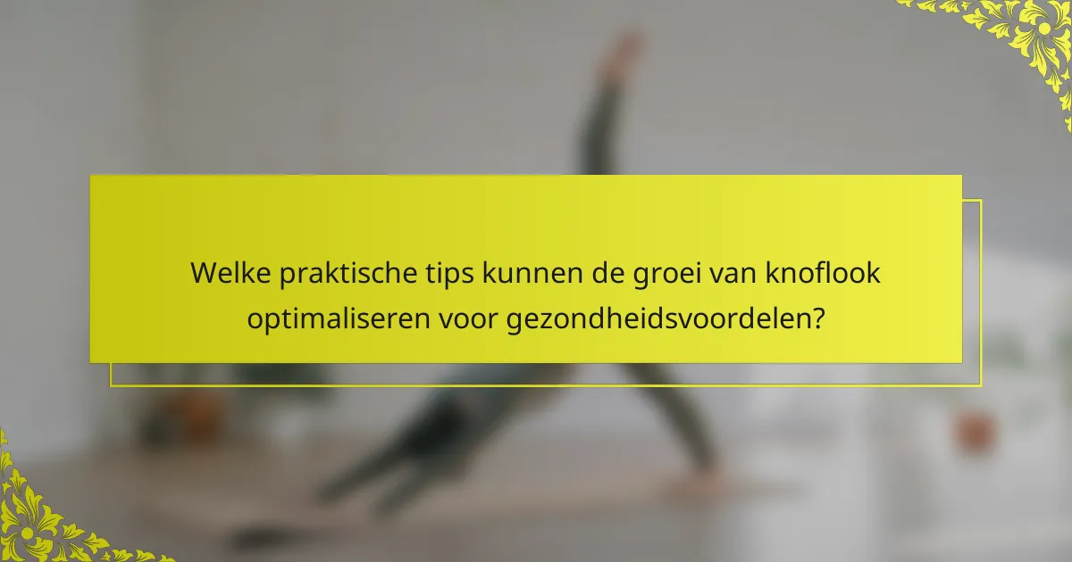 Welke praktische tips kunnen de groei van knoflook optimaliseren voor gezondheidsvoordelen?