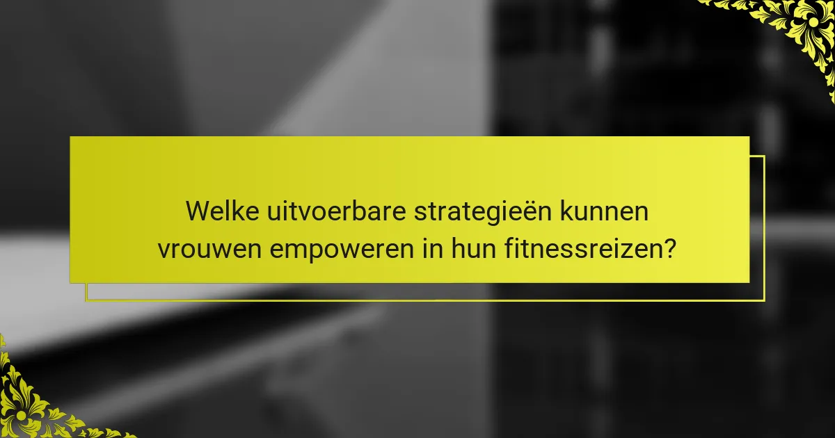 Welke uitvoerbare strategieën kunnen vrouwen empoweren in hun fitnessreizen?