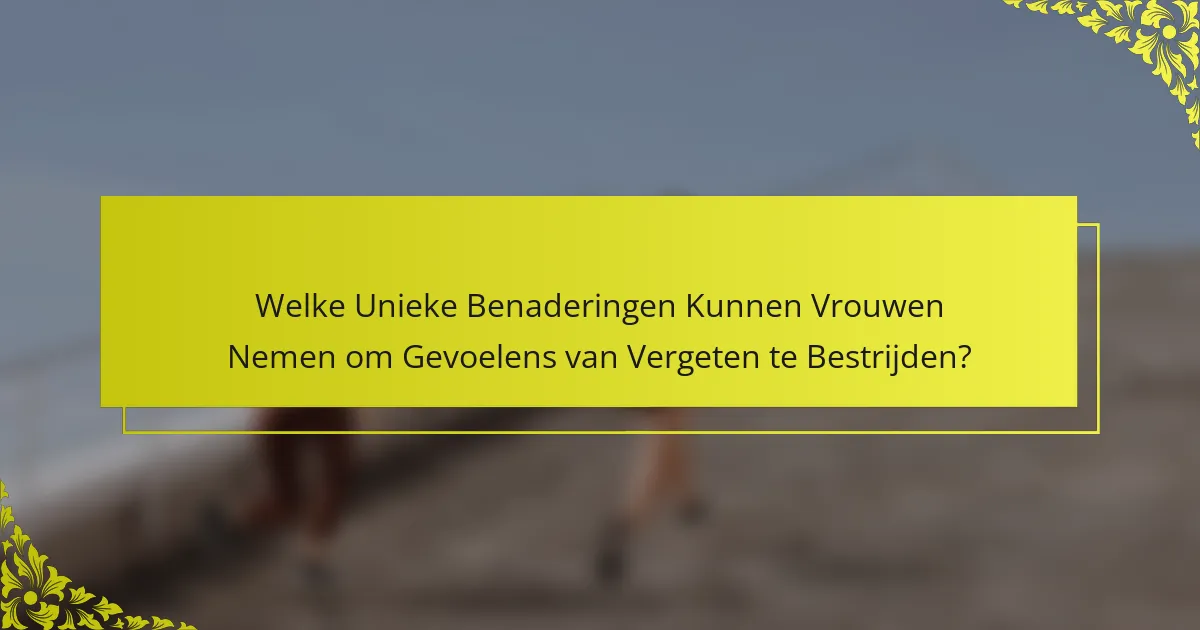 Welke Unieke Benaderingen Kunnen Vrouwen Nemen om Gevoelens van Vergeten te Bestrijden?
