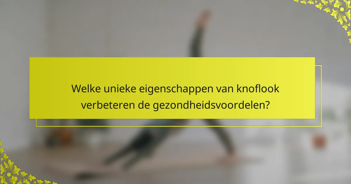 Welke unieke eigenschappen van knoflook verbeteren de gezondheidsvoordelen?