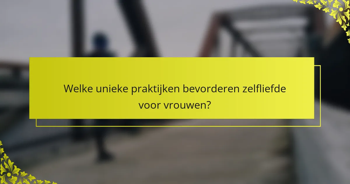 Welke unieke praktijken bevorderen zelfliefde voor vrouwen?