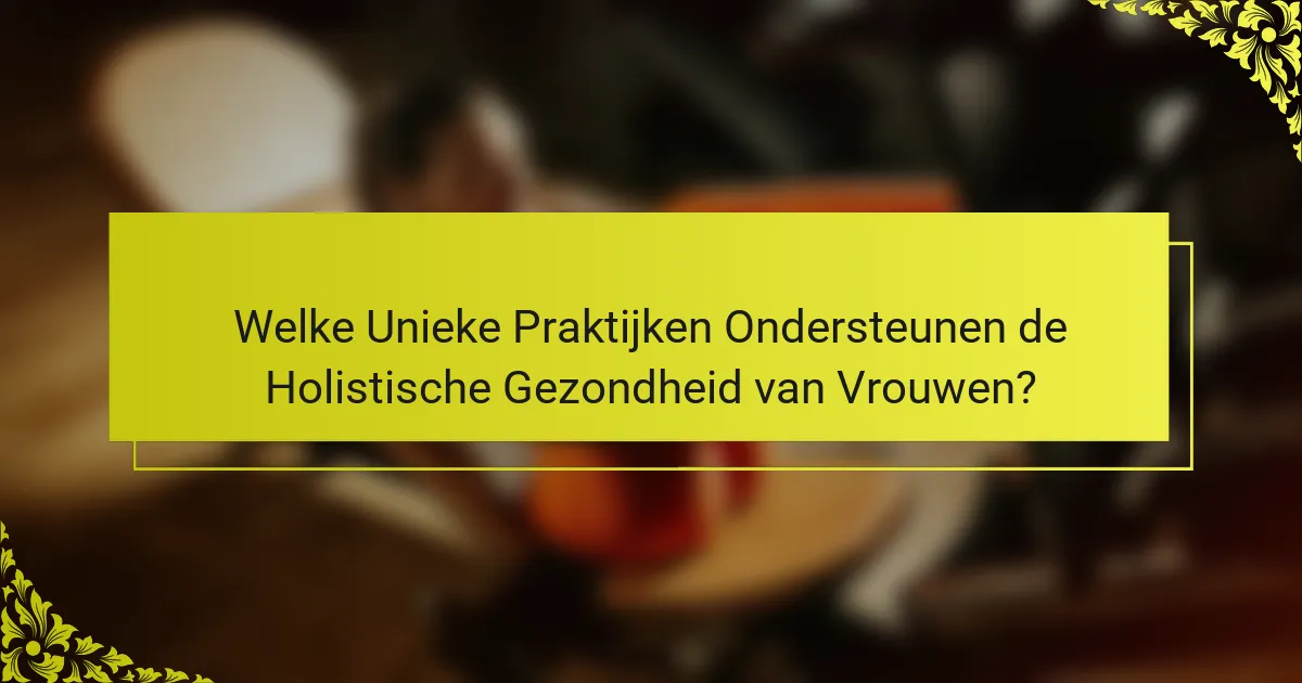 Welke Unieke Praktijken Ondersteunen de Holistische Gezondheid van Vrouwen?