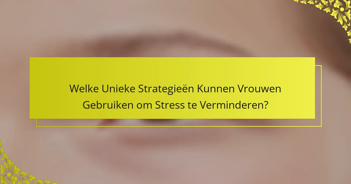 Welke Unieke Strategieën Kunnen Vrouwen Gebruiken om Stress te Verminderen?