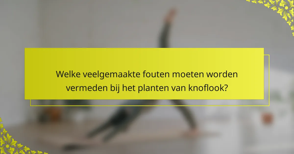 Welke veelgemaakte fouten moeten worden vermeden bij het planten van knoflook?